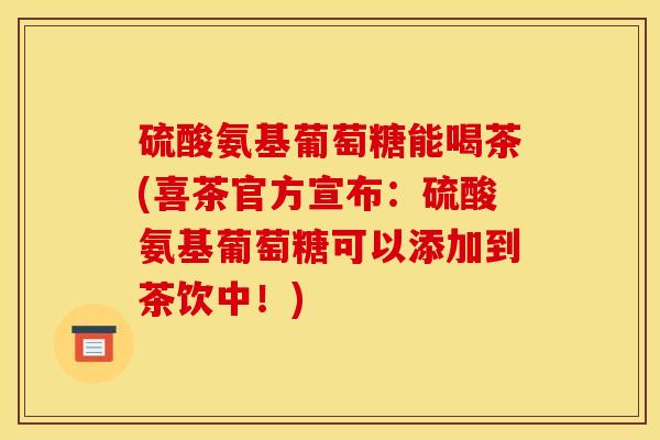 硫酸氨基葡萄糖能喝茶(喜茶官方宣布：硫酸氨基葡萄糖可以添加到茶饮中！)