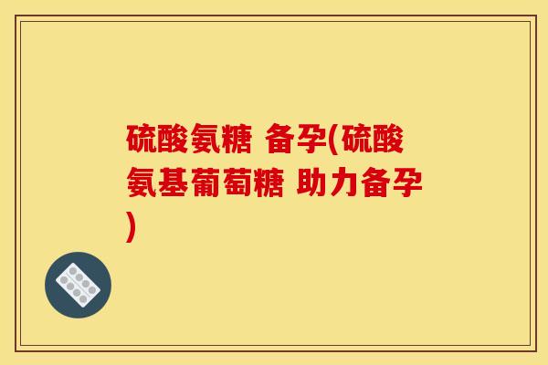 硫酸氨糖 备孕(硫酸氨基葡萄糖 助力备孕)