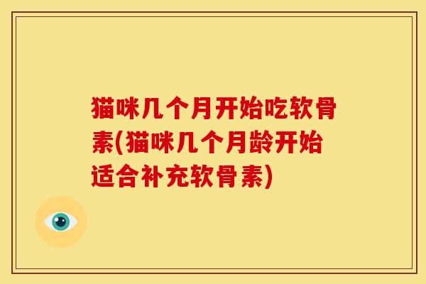 猫咪几个月开始吃软骨素(猫咪几个月龄开始适合补充软骨素)