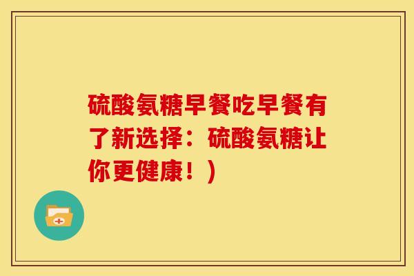 硫酸氨糖早餐吃早餐有了新选择:硫酸氨糖让你更健康!) 硫酸氨糖早餐吃早餐有了新选择:硫酸氨糖让你更健康!)