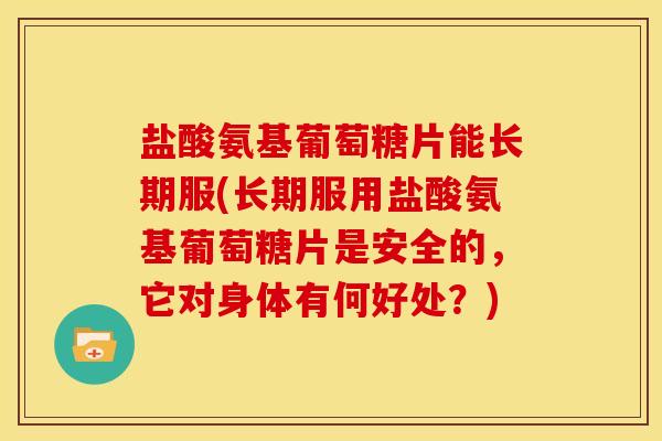 盐酸氨基葡萄糖片能长期服(长期服用盐酸氨基葡萄糖片是安全的，它对身体有何好处？)