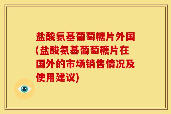 盐酸氨基葡萄糖片外国(盐酸氨基葡萄糖片在国外的市场销售情况及使用建议)