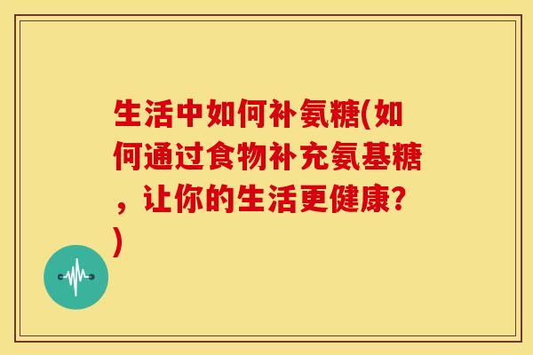 生活中如何补氨糖(如何通过食物补充氨基糖，让你的生活更健康？)