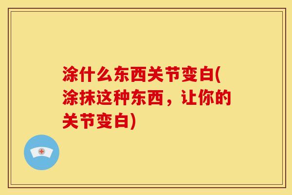 涂什么东西关节变白(涂抹这种东西，让你的关节变白)