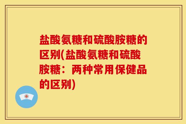 盐酸氨糖和硫酸胺糖的区别(盐酸氨糖和硫酸胺糖:两种常用保健品的区别) 盐酸氨糖和硫酸胺糖的区别(盐酸氨糖和硫酸胺糖:两种常用保健品的区别)