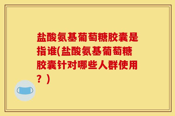 盐酸氨基葡萄糖胶囊是指谁(盐酸氨基葡萄糖胶囊针对哪些人群使用？)