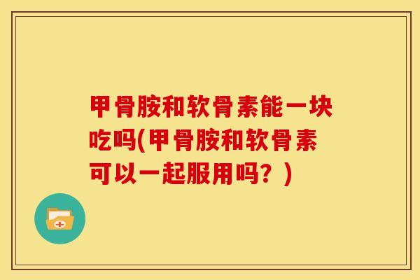 甲骨胺和软骨素能一块吃吗(甲骨胺和软骨素可以一起服用吗？)