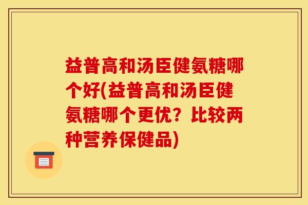 益普高和汤臣健氨糖哪个好(益普高和汤臣健氨糖哪个更优?比较两种营养保健品) 益普高和汤臣健氨糖哪个好(益普高和汤臣健氨糖哪个更优?比较两种营养保健品)