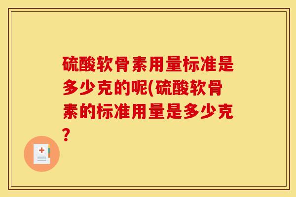 硫酸软骨素用量标准是多少克的呢(硫酸软骨素的标准用量是多少克? 硫酸软骨素用量标准是多少克的呢(硫酸软骨素的标准用量是多少克?