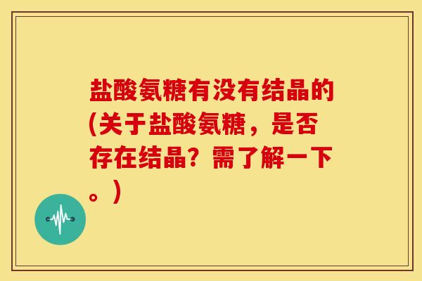 盐酸氨糖有没有结晶的(关于盐酸氨糖，是否存在结晶？需了解一下。)