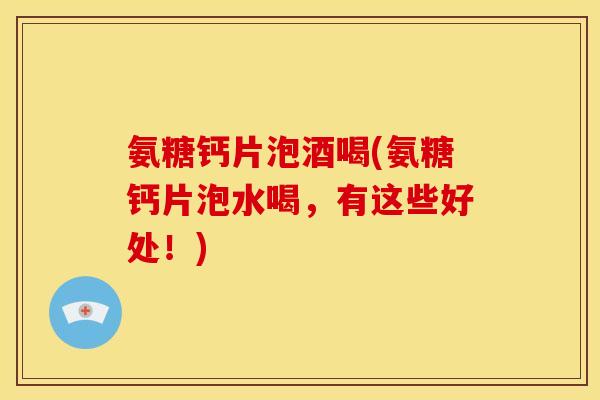 氨糖钙片泡酒喝(氨糖钙片泡水喝，有这些好处！)