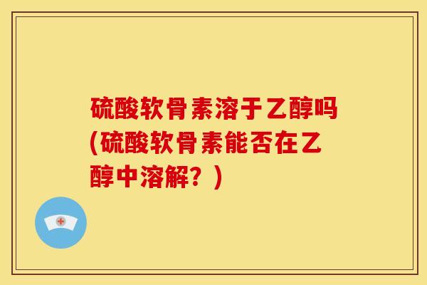 硫酸软骨素溶于乙醇吗(硫酸软骨素能否在乙醇中溶解?) 硫酸软骨素溶于乙醇吗(硫酸软骨素能否在乙醇中溶解?)