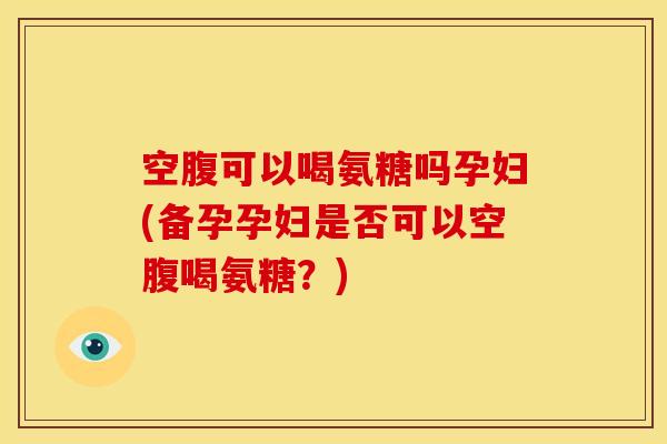 空腹可以喝氨糖吗孕妇(备孕孕妇是否可以空腹喝氨糖?) 空腹可以喝氨糖吗孕妇(备孕孕妇是否可以空腹喝氨糖?)