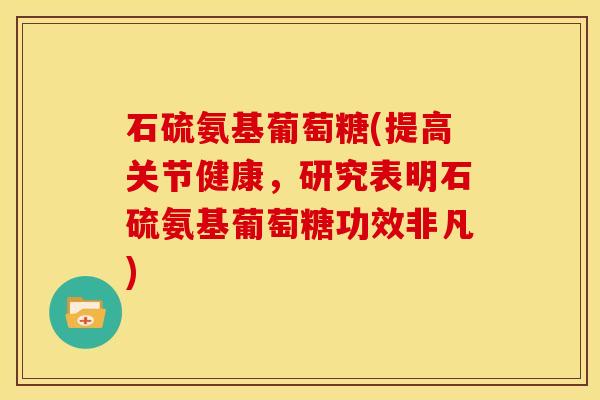 石硫氨基葡萄糖(提高关节健康，研究表明石硫氨基葡萄糖功效非凡)