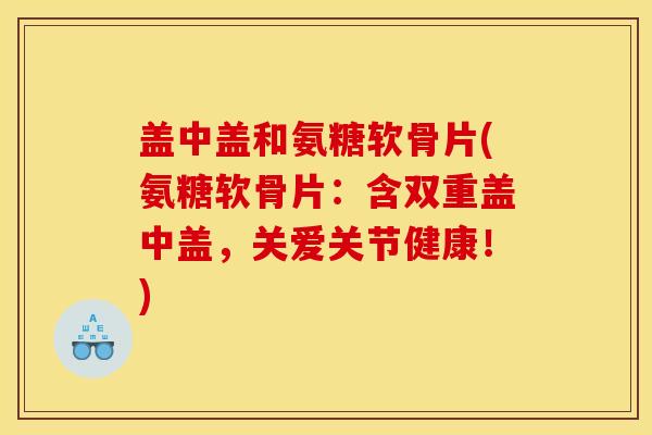 盖中盖和氨糖软骨片(氨糖软骨片:含双重盖中盖,关爱关节健康!) 盖中盖和氨糖软骨片(氨糖软骨片:含双重盖中盖,关爱关节健康!)