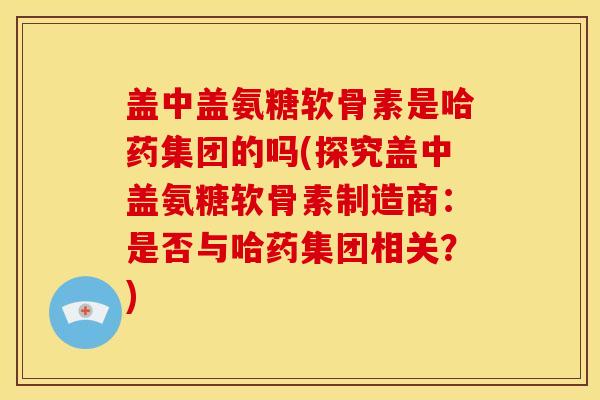 盖中盖氨糖软骨素是哈药集团的吗(探究盖中盖氨糖软骨素制造商:是否与哈药集团相关?) 盖中盖氨糖软骨素是哈药集团的吗(探究盖中盖氨糖软骨素制造商:是否与哈药集团相关?)