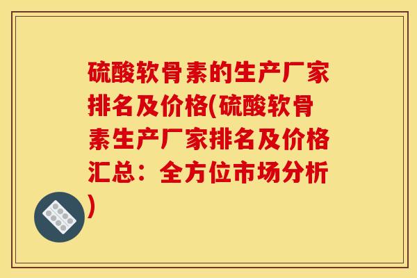 硫酸软骨素的生产厂家排名及价格(硫酸软骨素生产厂家排名及价格汇总：全方位市场分析)