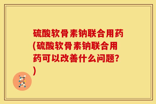 硫酸软骨素钠联合用药(硫酸软骨素钠联合用药可以改善什么问题？)