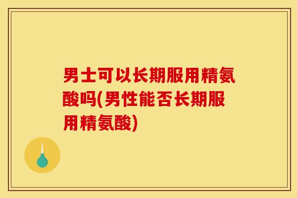 男士可以长期服用精氨酸吗(男性能否长期服用精氨酸)