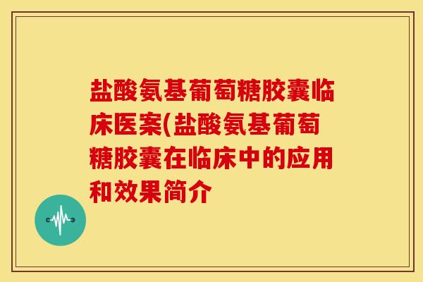盐酸氨基葡萄糖胶囊临床医案(盐酸氨基葡萄糖胶囊在临床中的应用和效果简介