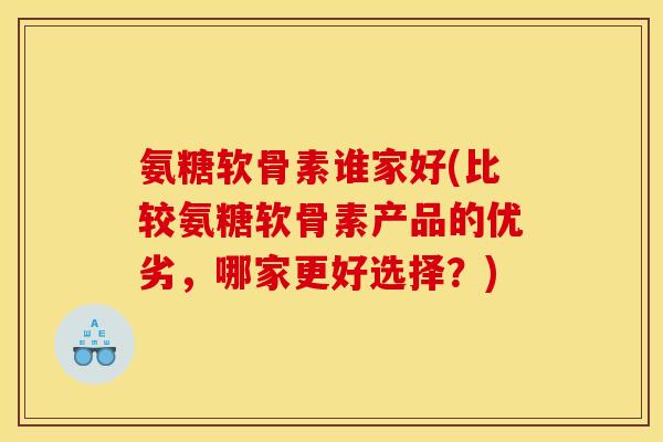 氨糖软骨素谁家好(比较氨糖软骨素产品的优劣，哪家更好选择？)