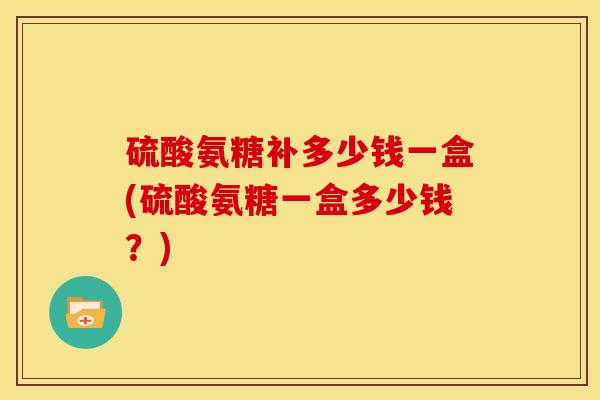 硫酸氨糖补多少钱一盒(硫酸氨糖一盒多少钱?) 硫酸氨糖补多少钱一盒(硫酸氨糖一盒多少钱?)