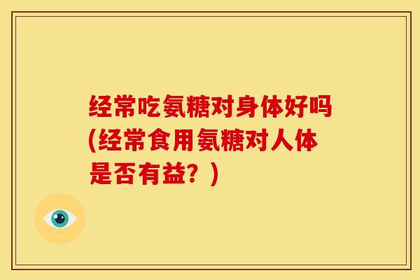 经常吃氨糖对身体好吗(经常食用氨糖对人体是否有益？)
