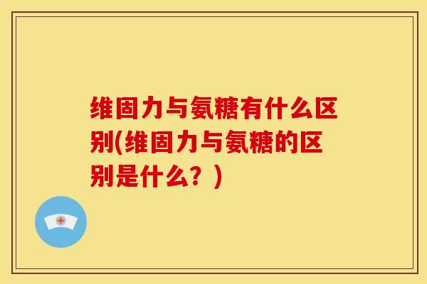 维固力与氨糖有什么区别(维固力与氨糖的区别是什么?) 维固力与氨糖有什么区别(维固力与氨糖的区别是什么?)