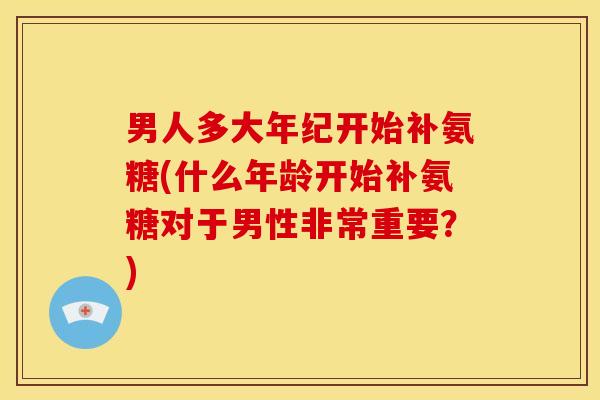 男人多大年纪开始补氨糖(什么年龄开始补氨糖对于男性非常重要?) 男人多大年纪开始补氨糖(什么年龄开始补氨糖对于男性非常重要?)