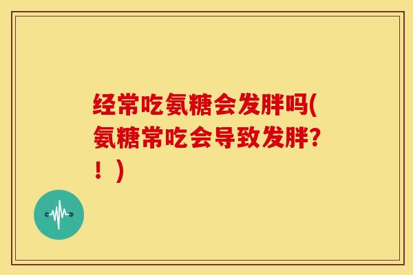 经常吃氨糖会发胖吗(氨糖常吃会导致发胖？！)