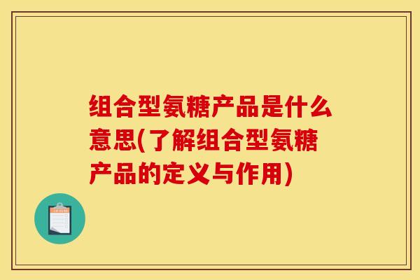 组合型氨糖产品是什么意思(了解组合型氨糖产品的定义与作用) 组合型氨糖产品是什么意思(了解组合型氨糖产品的定义与作用)