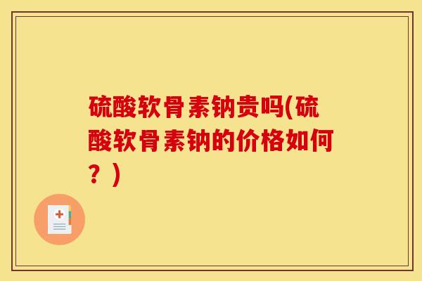 硫酸软骨素钠贵吗(硫酸软骨素钠的价格如何？)
