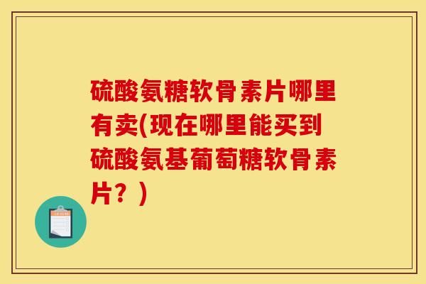硫酸氨糖软骨素片哪里有卖(现在哪里能买到硫酸氨基葡萄糖软骨素片？)