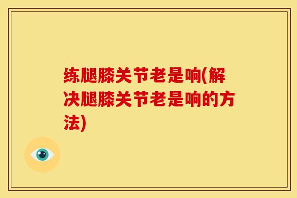 练腿膝关节老是响(解决腿膝关节老是响的方法) 练腿膝关节老是响(解决腿膝关节老是响的方法)