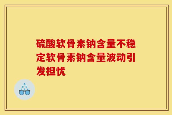 硫酸软骨素钠含量不稳定软骨素钠含量波动引发担忧