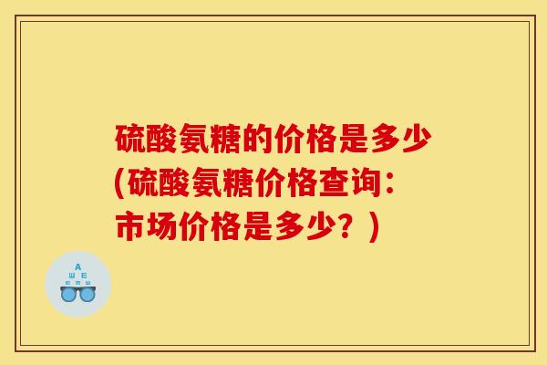 硫酸氨糖的价格是多少(硫酸氨糖价格查询：市场价格是多少？)
