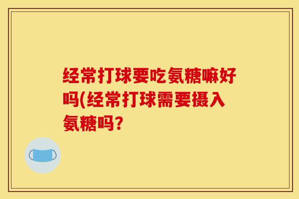 经常打球要吃氨糖嘛好吗(经常打球需要摄入氨糖吗？