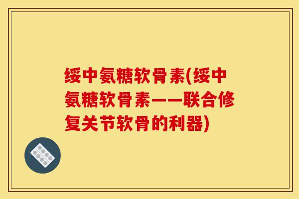 绥中氨糖软骨素(绥中氨糖软骨素——联合修复关节软骨的利器)