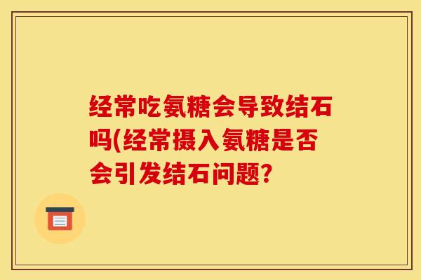 经常吃氨糖会导致结石吗(经常摄入氨糖是否会引发结石问题? 经常吃氨糖会导致结石吗(经常摄入氨糖是否会引发结石问题?