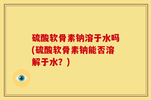 硫酸软骨素钠溶于水吗(硫酸软骨素钠能否溶解于水?) 硫酸软骨素钠溶于水吗(硫酸软骨素钠能否溶解于水?)
