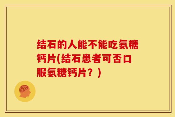结石的人能不能吃氨糖钙片(结石患者可否口服氨糖钙片?) 结石的人能不能吃氨糖钙片(结石患者可否口服氨糖钙片?)