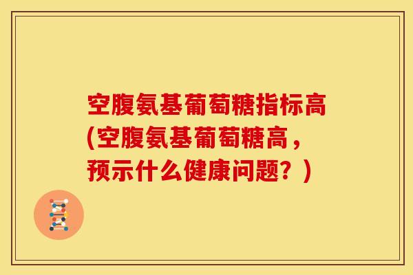 空腹氨基葡萄糖指标高(空腹氨基葡萄糖高，预示什么健康问题？)