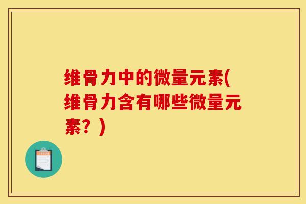 维骨力中的微量元素(维骨力含有哪些微量元素？)