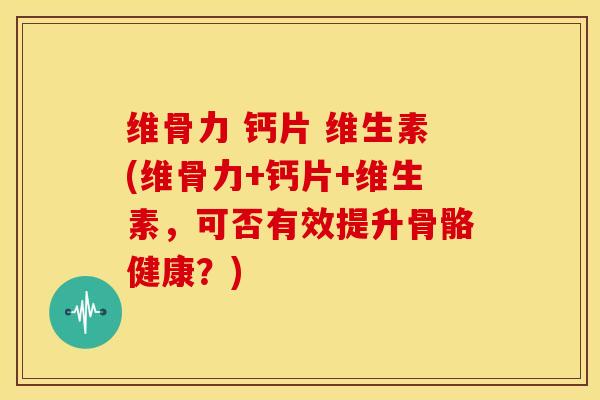 维骨力 钙片 维生素(维骨力+钙片+维生素，可否有效提升骨骼健康？)