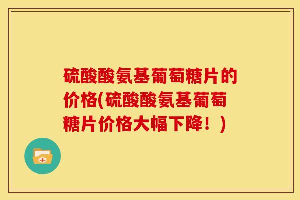 硫酸酸氨基葡萄糖片的价格(硫酸酸氨基葡萄糖片价格大幅下降！)