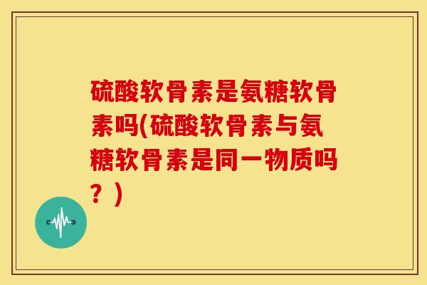 硫酸软骨素是氨糖软骨素吗(硫酸软骨素与氨糖软骨素是同一物质吗？)