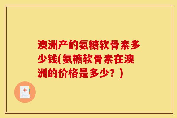 澳洲产的氨糖软骨素多少钱(氨糖软骨素在澳洲的价格是多少？)