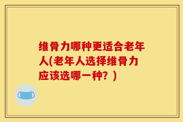 维骨力哪种更适合老年人(老年人选择维骨力应该选哪一种?) 维骨力哪种更适合老年人(老年人选择维骨力应该选哪一种?)