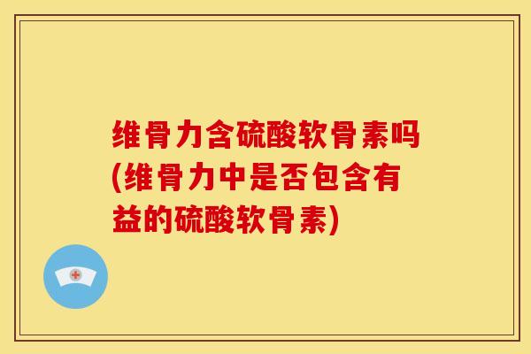 维骨力含硫酸软骨素吗(维骨力中是否包含有益的硫酸软骨素)