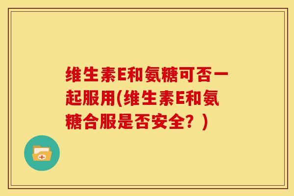 维生素E和氨糖可否一起服用(维生素E和氨糖合服是否安全？)